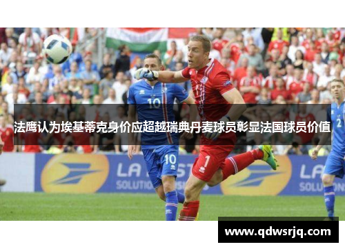 法鹰认为埃基蒂克身价应超越瑞典丹麦球员彰显法国球员价值