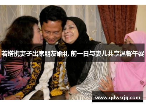 若塔携妻子出席朋友婚礼 前一日与妻儿共享温馨午餐